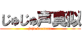 じゅじゅ声真似 (juju koemane)