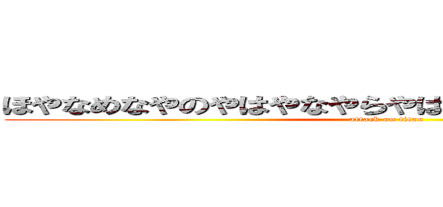 ほやなめなやのやはやなやらやはやなやはやほゆほゆほや (attack on titan)