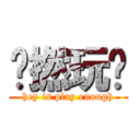 咪撚玩啦 (hey is play enough)