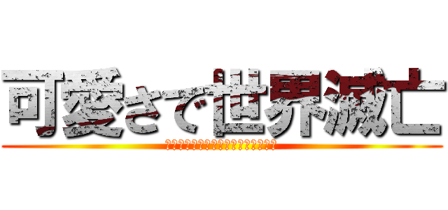 可愛さで世界滅亡 (〜私が可愛かったら世界ほろんでる〜)