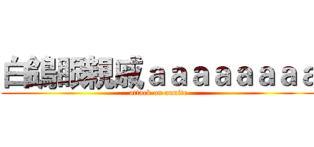 白鴿眼親戚ａａａａａａａａ (attack on aunite)