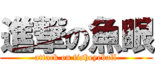 進撃の魚眼 (attack on fisheyeball)