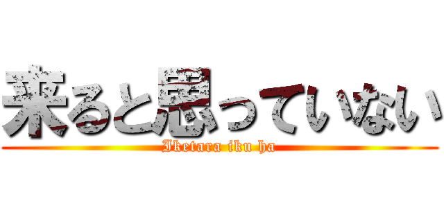 来ると思っていない (Iketara iku ha)