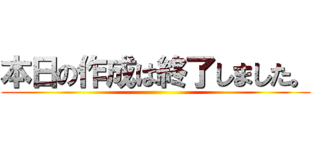 本日の作成は終了しました。 ()