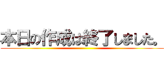 本日の作成は終了しました。 ()