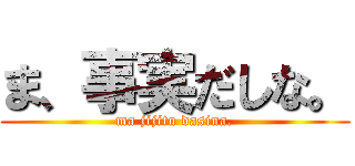 ま、事実だしな。 (ma jijitu dasina.)