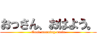 おっさん、おはよう。 (Good morning uncle)