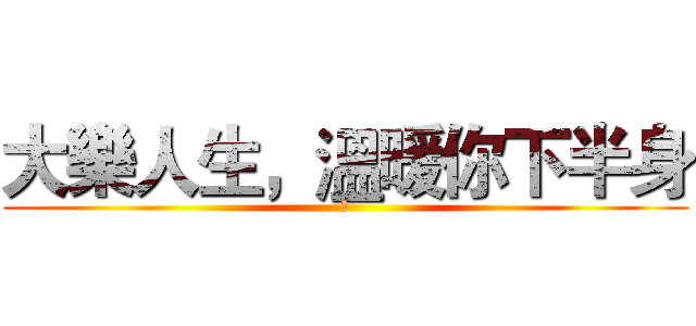 大樂人生，溫暖你下半身 (純)