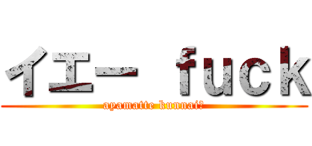 イエー ｆｕｃｋ (ayamatte kunnai?)
