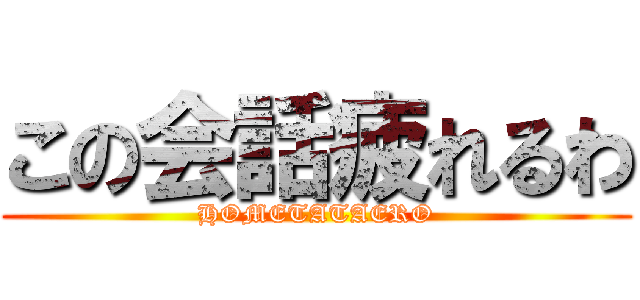 この会話疲れるわ (HOMETATAERO)