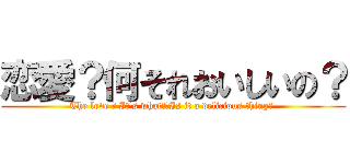 恋愛？何それおいしいの？ (The love ? It's what?　Is it a delicious thing? )
