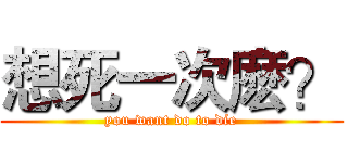 想死一次麽？ (you want do to die)