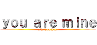 ｙｏｕ ａｒｅ ｍｉｎｅ (attack on titan)