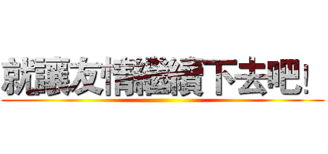 就讓友情繼續下去吧！ ()