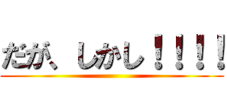 だが、しかし！！！！ ()