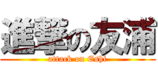 進撃の友浦 (attack on Eshi)