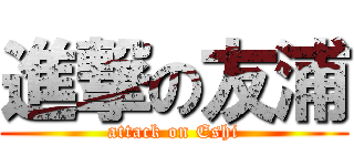 進撃の友浦 (attack on Eshi)