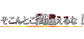 そこんとこ間違えるな！ (attack on titan)