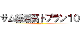 サム様最高トプラン１０ (サムしか勝たん)