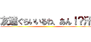 友達ぐらいいるわ、あん！？汗 ()