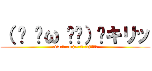 （ • ̀ω ⁃᷄）✧キリッ (attack on ( • ̀ω ⁃᷄)✧ｷﾘｯ)
