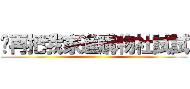 你再把我家進購物社試試 ()