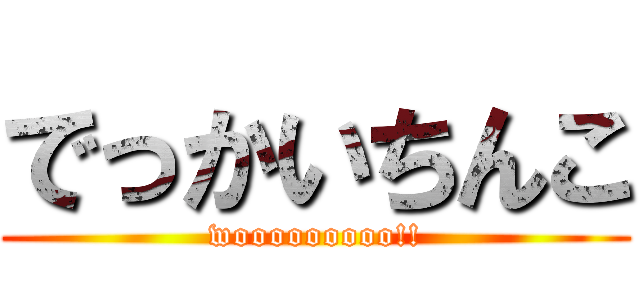 でっかいちんこ (wooooooooo!!)