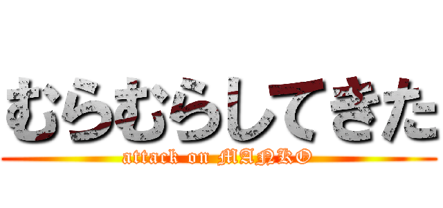 むらむらしてきた (attack on MANKO)