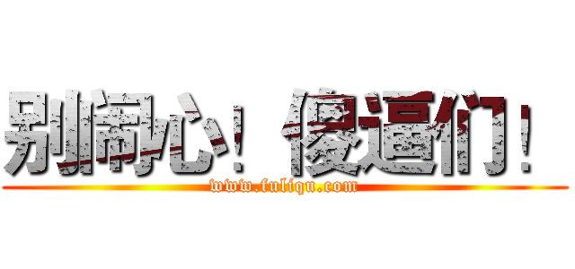 别闹心！傻逼们！ (www.fuliqu.com)