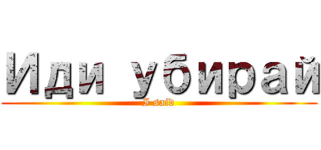 Иди убирай (I said)