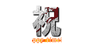 祝 (happy time!!)