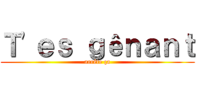 Ｔ'ｅｓ ｇêｎａｎｔ (arrête ça)