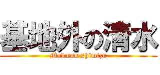 基地外の清水 (Madman shimizu)