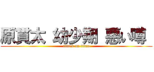 原貫太 幼少期 悪い噂  (attack on titan)