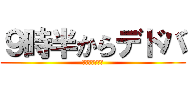 ９時半からデドバ (風呂入ってくる)