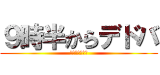 ９時半からデドバ (風呂入ってくる)