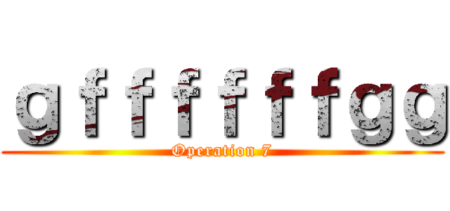ｇｆｆｆｆｆｆｇｇ (Operation 7)