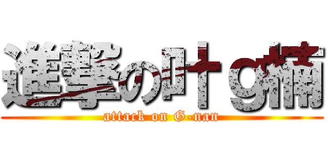 進撃の叶ｇ楠 (attack on G-nan)