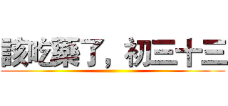 該吃藥了，初三十三 ()