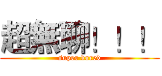 超無聊！！！ (super bored)