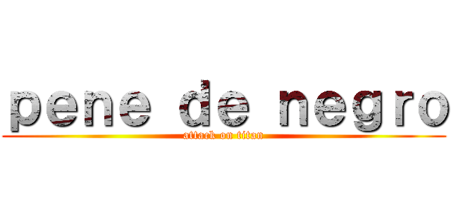 ｐｅｎｅ ｄｅ ｎｅｇｒｏ (attack on titan)
