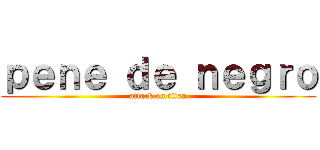 ｐｅｎｅ ｄｅ ｎｅｇｒｏ (attack on titan)