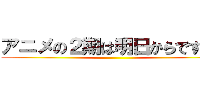 アニメの２期は明日からですよ！ ( )