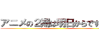 アニメの２期は明日からですよ！ ( )