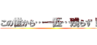 この世から…一匹…残らず！！ ()