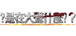 你是在大聲什麼啦？ (What are you shouting for?!)