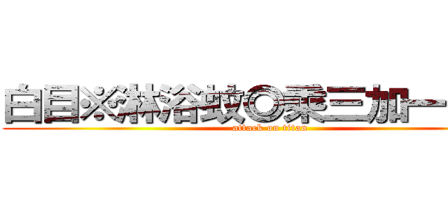 白目※淋浴蚊◎乘三加一ｘｏ  (attack on titan)