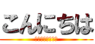 こんにちは (は？何いってんの)