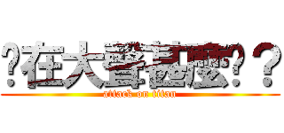 你在大聲甚麼啦？ (attack on titan)