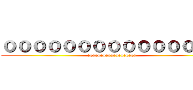 ｏｏｏｏｏｏｏｏｏｏｏｏｏｏｏ (ooooooooooooooooooo)